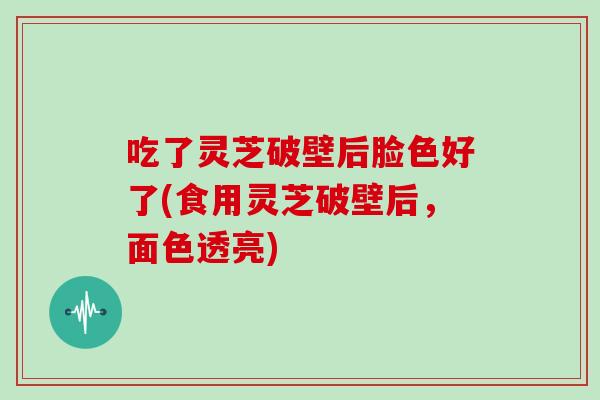 吃了灵芝破壁后脸色好了(食用灵芝破壁后,面色透亮)