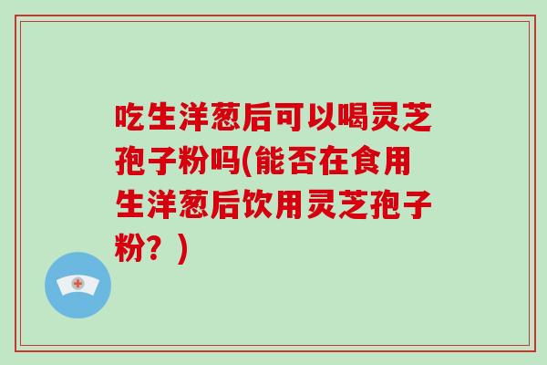 吃生洋葱后可以喝灵芝孢子粉吗(能否在食用生洋葱后饮用灵芝孢子粉?)