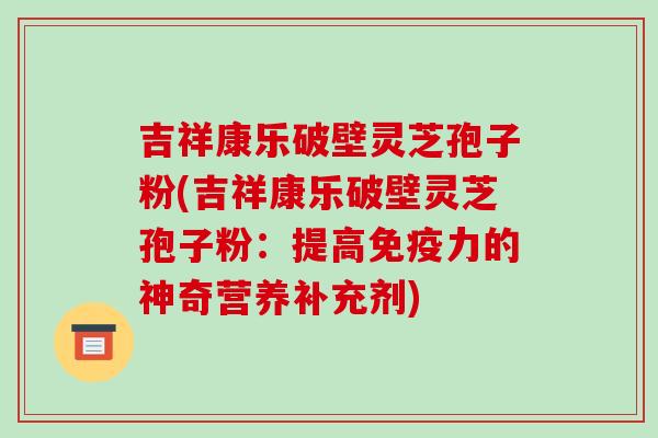 吉祥康乐破壁灵芝孢子粉(吉祥康乐破壁灵芝孢子粉：提高免疫力的神奇营养补充剂)