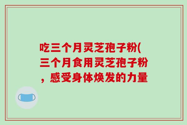 吃三个月灵芝孢子粉(三个月食用灵芝孢子粉,感受身体焕发的力量