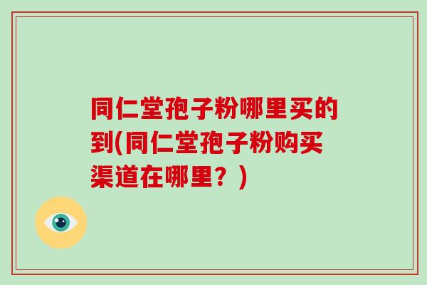同仁堂孢子粉哪里买的到(同仁堂孢子粉购买渠道在哪里？)