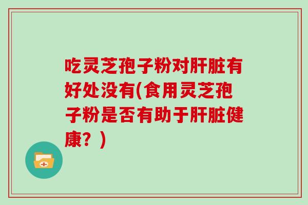 吃灵芝孢子粉对肝脏有好处没有(食用灵芝孢子粉是否有助于肝脏健康?)
