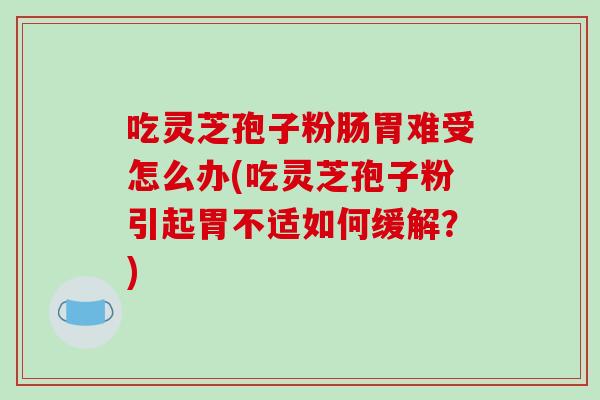 吃灵芝孢子粉肠胃难受怎么办(吃灵芝孢子粉引起胃不适如何缓解？)