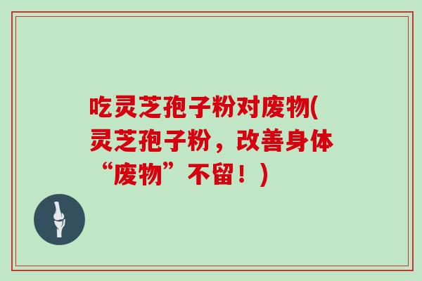 吃灵芝孢子粉对废物(灵芝孢子粉,改善身体“废物”不留!)