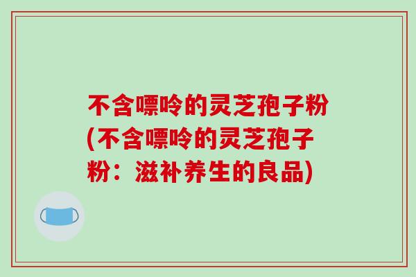 不含嘌呤的灵芝孢子粉(不含嘌呤的灵芝孢子粉：滋补养生的良品)