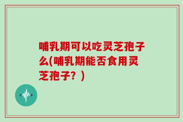哺乳期可以吃灵芝孢子么(哺乳期能否食用灵芝孢子?)