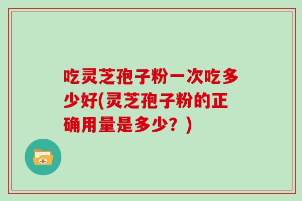 吃灵芝孢子粉一次吃多少好(灵芝孢子粉的正确用量是多少?)