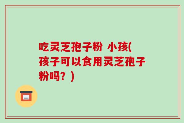 吃灵芝孢子粉 小孩(孩子可以食用灵芝孢子粉吗?)
