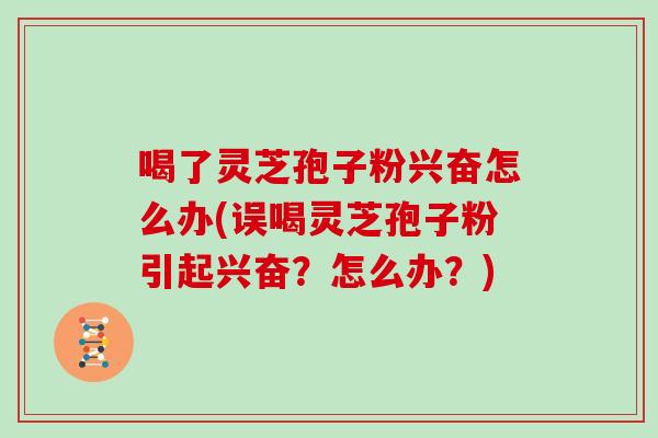 喝了灵芝孢子粉兴奋怎么办(误喝灵芝孢子粉引起兴奋？怎么办？)