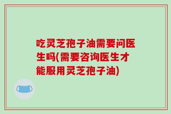 吃灵芝孢子油需要问医生吗(需要咨询医生才能服用灵芝孢子油)
