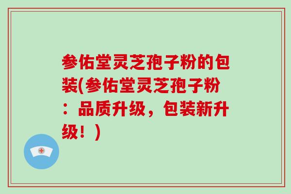 参佑堂灵芝孢子粉的包装(参佑堂灵芝孢子粉：品质升级，包装新升级！)