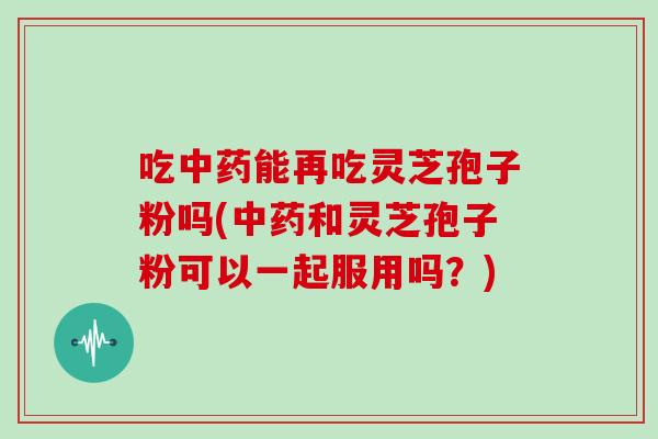 吃中药能再吃灵芝孢子粉吗(中药和灵芝孢子粉可以一起服用吗?)