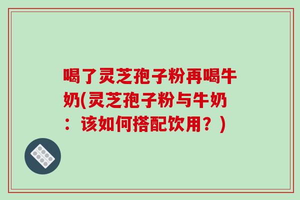 喝了灵芝孢子粉再喝牛奶(灵芝孢子粉与牛奶:该如何搭配饮用?)