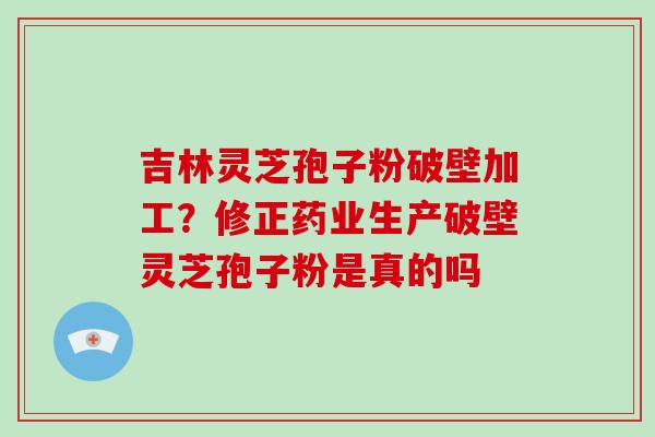 吉林灵芝孢子粉破壁加工?修正药业生产破壁灵芝孢子粉是真的吗