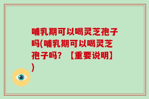 哺乳期可以喝灵芝孢子吗(哺乳期可以喝灵芝孢子吗?【重要说明】)