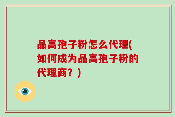 品高孢子粉怎么代理(如何成为品高孢子粉的代理商?)