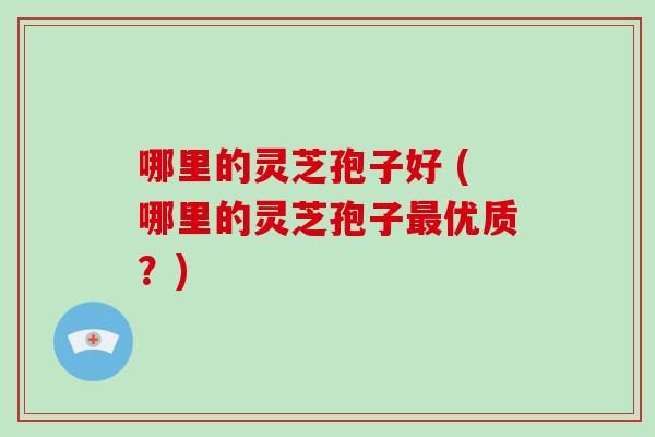 哪里的灵芝孢子好 (哪里的灵芝孢子最优质？)