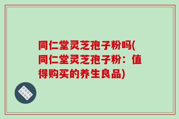 同仁堂灵芝孢子粉吗(同仁堂灵芝孢子粉:值得购买的养生良品)