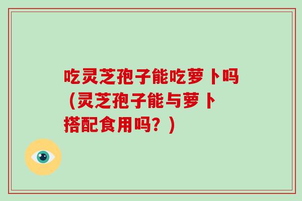 吃灵芝孢子能吃萝卜吗 (灵芝孢子能与萝卜搭配食用吗？)