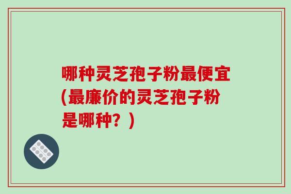 哪种灵芝孢子粉最便宜(最廉价的灵芝孢子粉是哪种？)