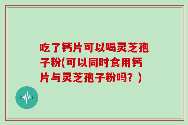 吃了钙片可以喝灵芝孢子粉(可以同时食用钙片与灵芝孢子粉吗?)