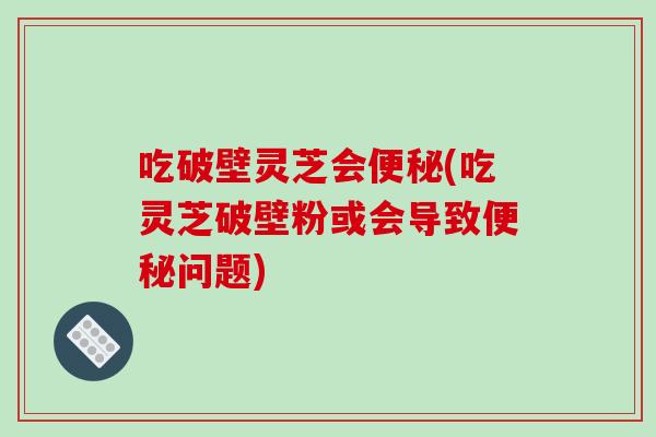 吃破壁灵芝会便秘(吃灵芝破壁粉或会导致便秘问题)