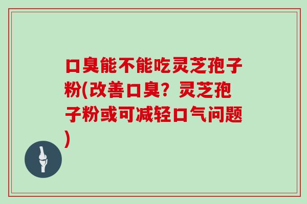 口臭能不能吃灵芝孢子粉(改善口臭？灵芝孢子粉或可减轻口气问题)