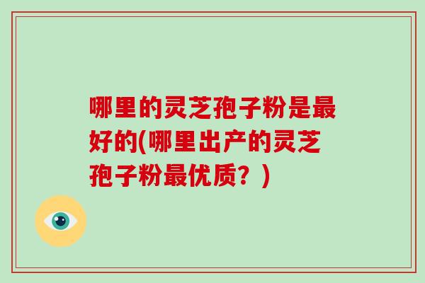 哪里的灵芝孢子粉是最好的(哪里出产的灵芝孢子粉最优质?)