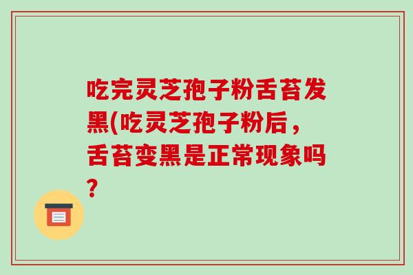 吃完灵芝孢子粉舌苔发黑(吃灵芝孢子粉后,舌苔变黑是正常现象吗?