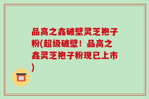 品高之鑫破壁灵芝袍子粉(超级破壁!品高之鑫灵芝袍子粉现已上市)