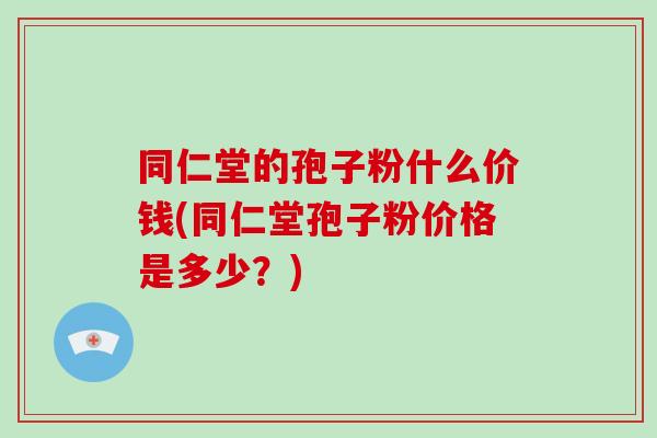 同仁堂的孢子粉什么价钱(同仁堂孢子粉价格是多少?)