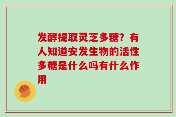 发酵提取灵芝多糖?有人知道安发生物的活性多糖是什么吗有什么作用