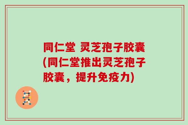 同仁堂 灵芝孢子胶囊(同仁堂推出灵芝孢子胶囊，提升免疫力)