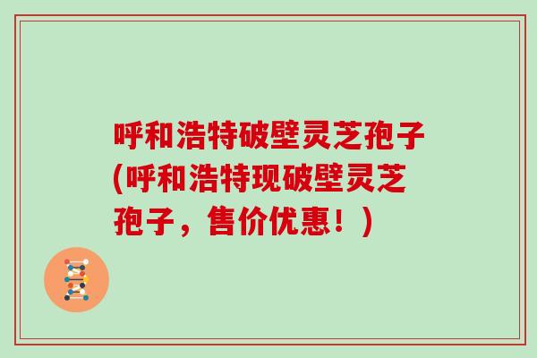 呼和浩特破壁灵芝孢子(呼和浩特现破壁灵芝孢子,售价优惠!)