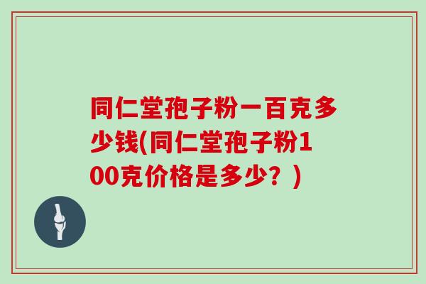 同仁堂孢子粉一百克多少钱(同仁堂孢子粉100克价格是多少？)