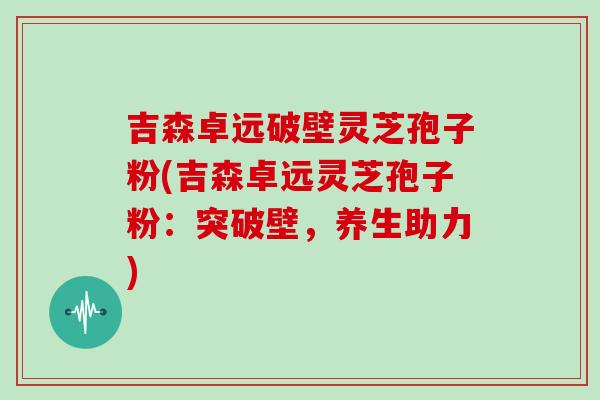 吉森卓远破壁灵芝孢子粉(吉森卓远灵芝孢子粉:突破壁,养生助力)