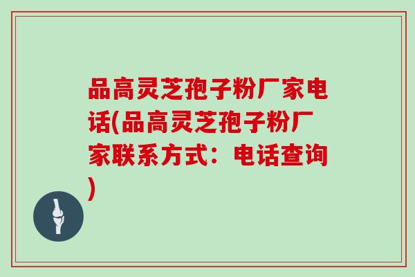品高灵芝孢子粉厂家电话(品高灵芝孢子粉厂家联系方式:电话查询)
