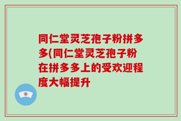 同仁堂灵芝孢子粉拼多多(同仁堂灵芝孢子粉在拼多多上的受欢迎程度大幅提升