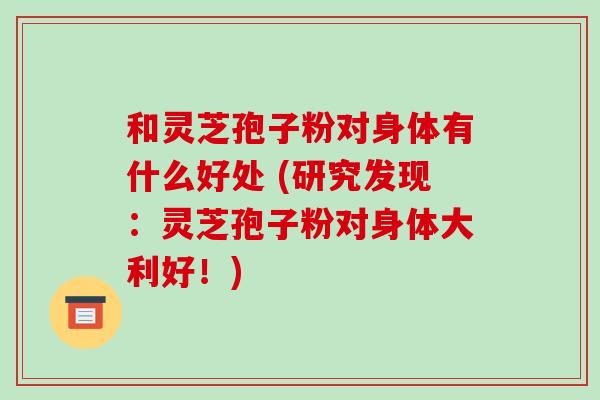 和灵芝孢子粉对身体有什么好处 (研究发现:灵芝孢子粉对身体大利好!)