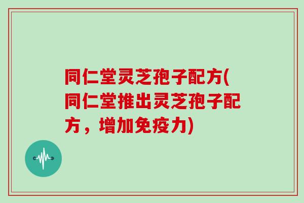 同仁堂灵芝孢子配方(同仁堂推出灵芝孢子配方,增加免疫力)