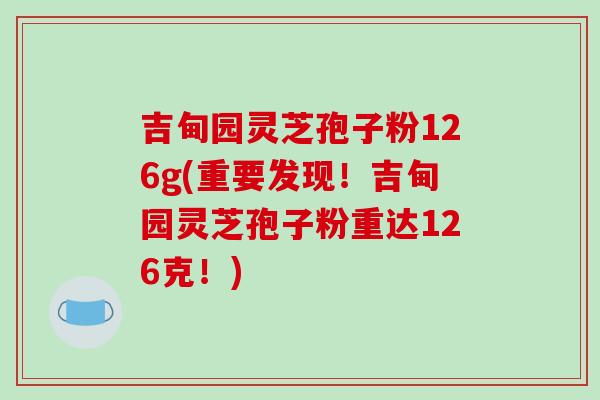 吉甸园灵芝孢子粉126g(重要发现！吉甸园灵芝孢子粉重达126克！)
