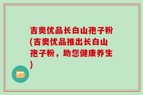 吉奥优品长白山孢子粉(吉奥优品推出长白山孢子粉，助您健康养生)