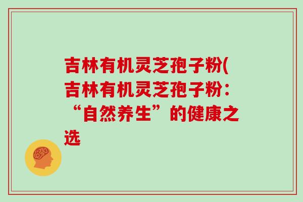 吉林有机灵芝孢子粉(吉林有机灵芝孢子粉：“自然养生”的健康之选