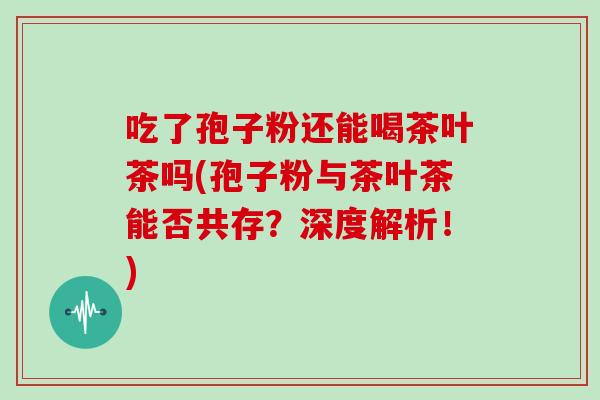 吃了孢子粉还能喝茶叶茶吗(孢子粉与茶叶茶能否共存？深度解析！)