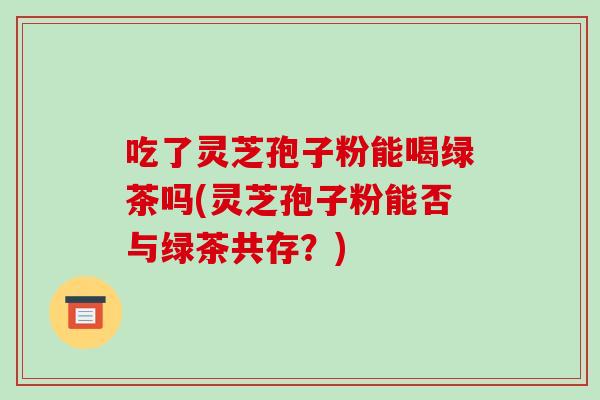 吃了灵芝孢子粉能喝绿茶吗(灵芝孢子粉能否与绿茶共存？)