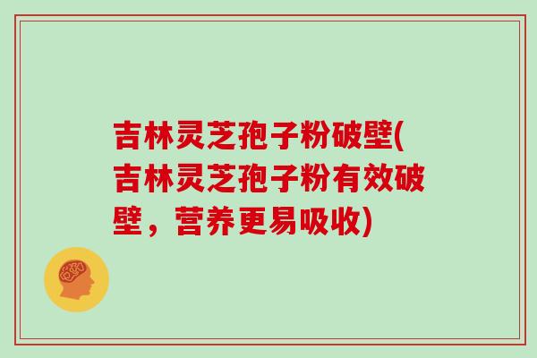吉林灵芝孢子粉破壁(吉林灵芝孢子粉有效破壁,营养更易吸收)
