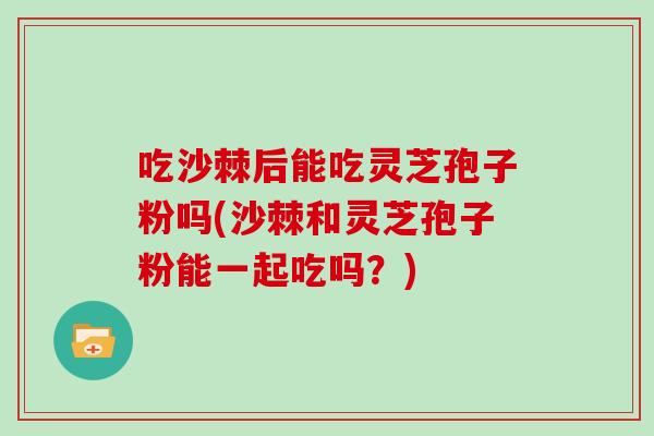 吃沙棘后能吃灵芝孢子粉吗(沙棘和灵芝孢子粉能一起吃吗？)