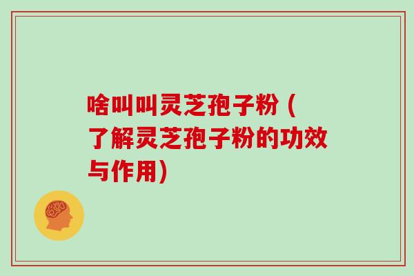 啥叫叫灵芝孢子粉 (了解灵芝孢子粉的功效与作用)