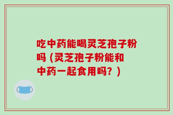 吃中药能喝灵芝孢子粉吗 (灵芝孢子粉能和中药一起食用吗？)