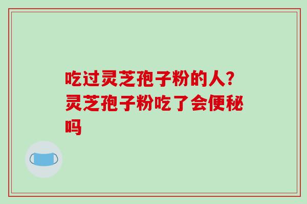 吃过灵芝孢子粉的人?灵芝孢子粉吃了会便秘吗